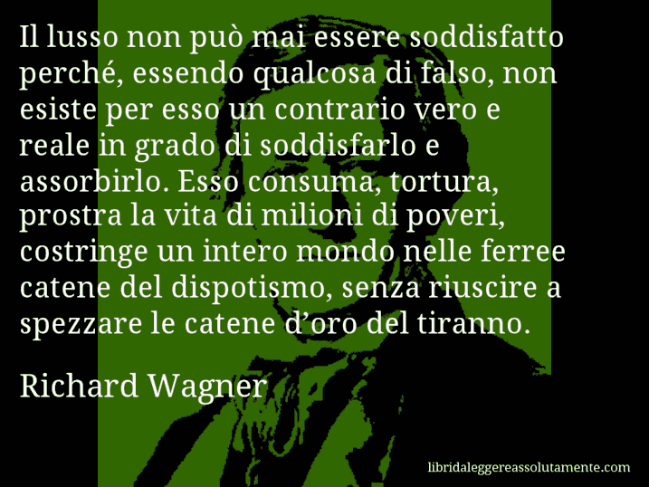 Aforisma di Richard Wagner : Il lusso non può mai essere soddisfatto perché, essendo qualcosa di falso, non esiste per esso un contrario vero e reale in grado di soddisfarlo e assorbirlo. Esso consuma, tortura, prostra la vita di milioni di poveri, costringe un intero mondo nelle ferree catene del dispotismo, senza riuscire a spezzare le catene d’oro del tiranno.