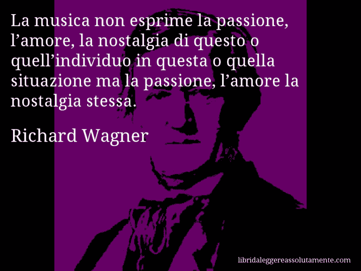 Aforisma di Richard Wagner : La musica non esprime la passione, l’amore, la nostalgia di questo o quell’individuo in questa o quella situazione ma la passione, l’amore la nostalgia stessa.