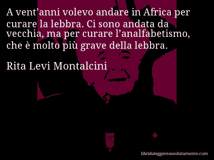 Aforisma di Rita Levi Montalcini : A vent’anni volevo andare in Africa per curare la lebbra. Ci sono andata da vecchia, ma per curare l’analfabetismo, che è molto più grave della lebbra.
