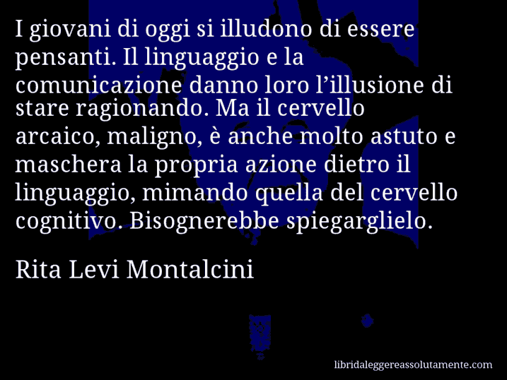 Aforisma di Rita Levi Montalcini : I giovani di oggi si illudono di essere pensanti. Il linguaggio e la comunicazione danno loro l’illusione di stare ragionando. Ma il cervello arcaico, maligno, è anche molto astuto e maschera la propria azione dietro il linguaggio, mimando quella del cervello cognitivo. Bisognerebbe spiegarglielo.