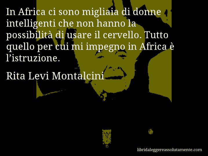 Aforisma di Rita Levi Montalcini : In Africa ci sono migliaia di donne intelligenti che non hanno la possibilità di usare il cervello. Tutto quello per cui mi impegno in Africa è l’istruzione.