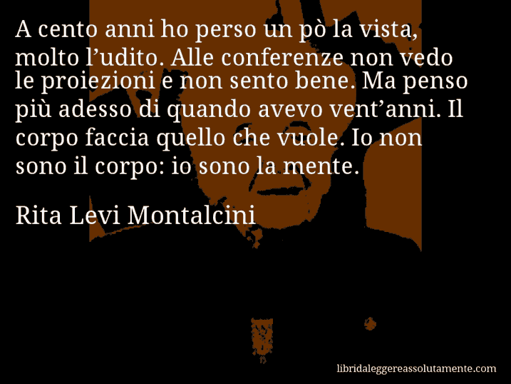 Aforisma di Rita Levi Montalcini : A cento anni ho perso un pò la vista, molto l’udito. Alle conferenze non vedo le proiezioni e non sento bene. Ma penso più adesso di quando avevo vent’anni. Il corpo faccia quello che vuole. Io non sono il corpo: io sono la mente.