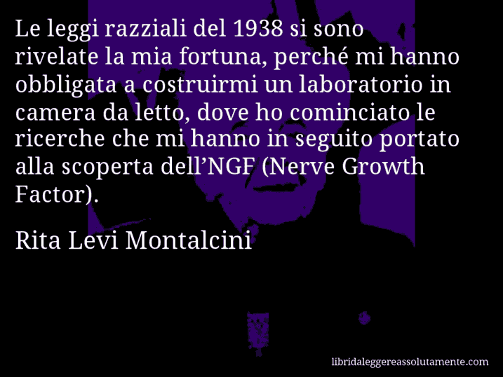 Aforisma di Rita Levi Montalcini : Le leggi razziali del 1938 si sono rivelate la mia fortuna, perché mi hanno obbligata a costruirmi un laboratorio in camera da letto, dove ho cominciato le ricerche che mi hanno in seguito portato alla scoperta dell’NGF (Nerve Growth Factor).