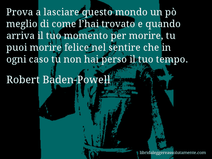 Aforisma di Robert Baden-Powell : Prova a lasciare questo mondo un pò meglio di come l’hai trovato e quando arriva il tuo momento per morire, tu puoi morire felice nel sentire che in ogni caso tu non hai perso il tuo tempo.