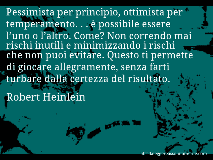 Aforisma di Robert Heinlein : Pessimista per principio, ottimista per temperamento. . . è possibile essere l’uno o l’altro. Come? Non correndo mai rischi inutili e minimizzando i rischi che non puoi evitare. Questo ti permette di giocare allegramente, senza farti turbare dalla certezza del risultato.