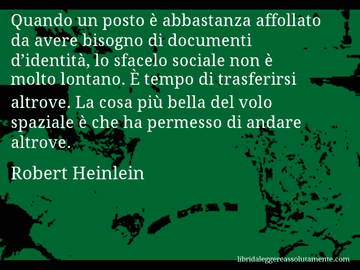 Aforisma di Robert Heinlein : Quando un posto è abbastanza affollato da avere bisogno di documenti d’identità, lo sfacelo sociale non è molto lontano. È tempo di trasferirsi altrove. La cosa più bella del volo spaziale è che ha permesso di andare altrove.