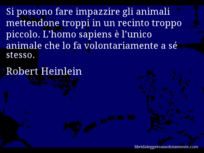 Aforisma di Robert Heinlein : Si possono fare impazzire gli animali mettendone troppi in un recinto troppo piccolo. L’homo sapiens è l’unico animale che lo fa volontariamente a sé stesso.