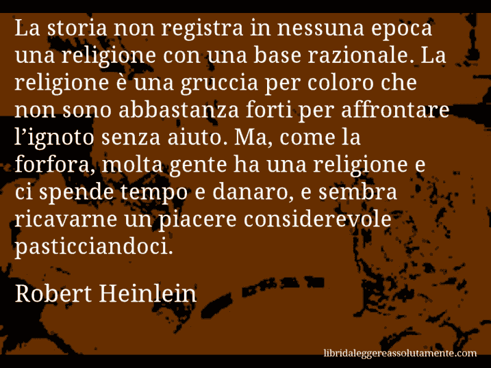 Aforisma di Robert Heinlein : La storia non registra in nessuna epoca una religione con una base razionale. La religione è una gruccia per coloro che non sono abbastanza forti per affrontare l’ignoto senza aiuto. Ma, come la forfora, molta gente ha una religione e ci spende tempo e danaro, e sembra ricavarne un piacere considerevole pasticciandoci.