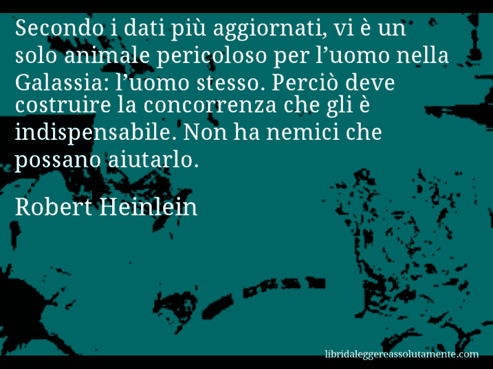 Aforisma di Robert Heinlein : Secondo i dati più aggiornati, vi è un solo animale pericoloso per l’uomo nella Galassia: l’uomo stesso. Perciò deve costruire la concorrenza che gli è indispensabile. Non ha nemici che possano aiutarlo.