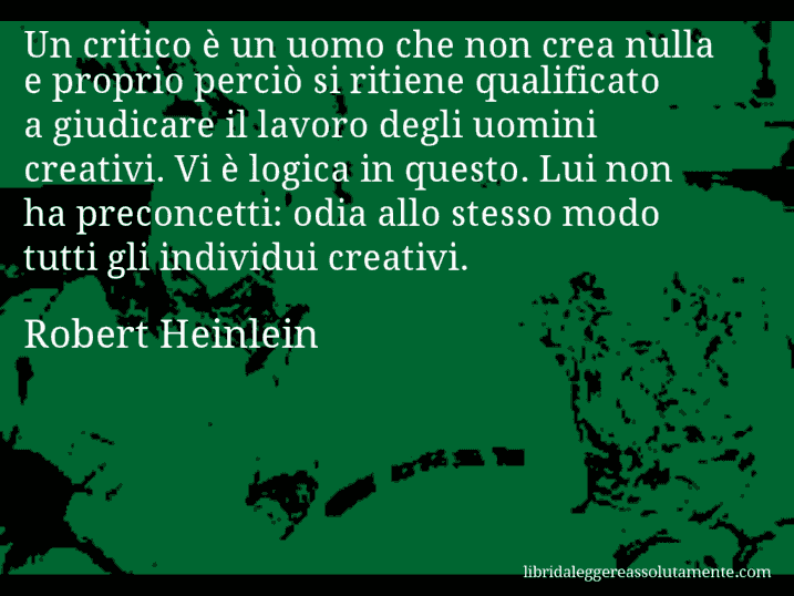 Aforisma di Robert Heinlein : Un critico è un uomo che non crea nulla e proprio perciò si ritiene qualificato a giudicare il lavoro degli uomini creativi. Vi è logica in questo. Lui non ha preconcetti: odia allo stesso modo tutti gli individui creativi.