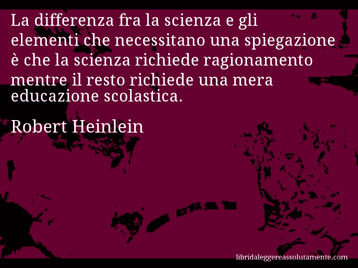 Aforisma di Robert Heinlein : La differenza fra la scienza e gli elementi che necessitano una spiegazione è che la scienza richiede ragionamento mentre il resto richiede una mera educazione scolastica.
