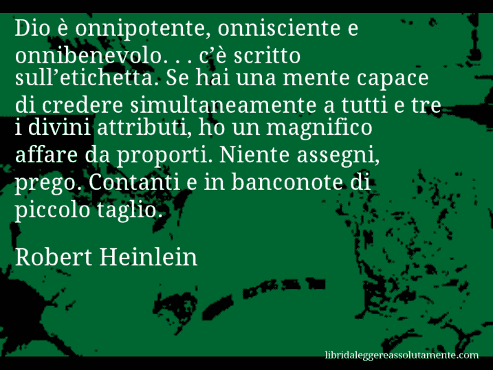 Aforisma di Robert Heinlein : Dio è onnipotente, onnisciente e onnibenevolo. . . c’è scritto sull’etichetta. Se hai una mente capace di credere simultaneamente a tutti e tre i divini attributi, ho un magnifico affare da proporti. Niente assegni, prego. Contanti e in banconote di piccolo taglio.
