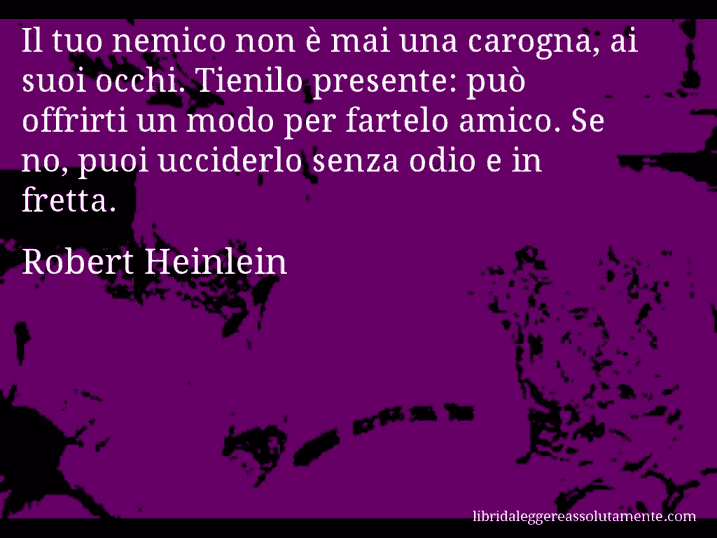 Aforisma di Robert Heinlein : Il tuo nemico non è mai una carogna, ai suoi occhi. Tienilo presente: può offrirti un modo per fartelo amico. Se no, puoi ucciderlo senza odio e in fretta.