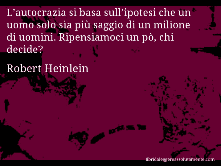 Aforisma di Robert Heinlein : L’autocrazia si basa sull’ipotesi che un uomo solo sia più saggio di un milione di uomini. Ripensiamoci un pò, chi decide?