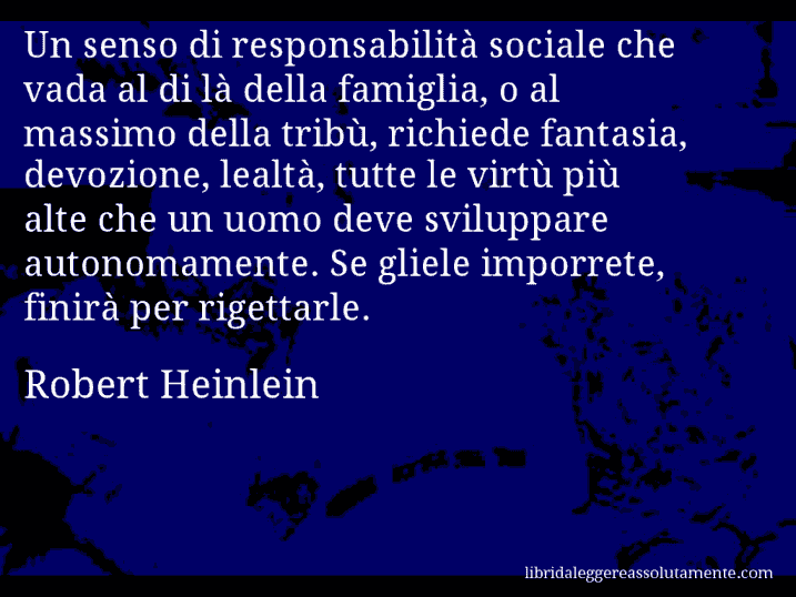 Aforisma di Robert Heinlein : Un senso di responsabilità sociale che vada al di là della famiglia, o al massimo della tribù, richiede fantasia, devozione, lealtà, tutte le virtù più alte che un uomo deve sviluppare autonomamente. Se gliele imporrete, finirà per rigettarle.