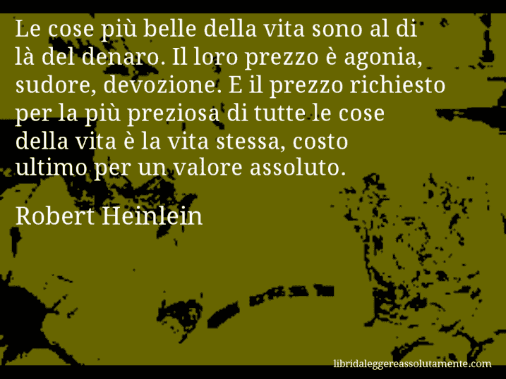 Aforisma di Robert Heinlein : Le cose più belle della vita sono al di là del denaro. Il loro prezzo è agonia, sudore, devozione. E il prezzo richiesto per la più preziosa di tutte le cose della vita è la vita stessa, costo ultimo per un valore assoluto.