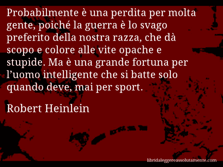 Aforisma di Robert Heinlein : Probabilmente è una perdita per molta gente, poiché la guerra è lo svago preferito della nostra razza, che dà scopo e colore alle vite opache e stupide. Ma è una grande fortuna per l’uomo intelligente che si batte solo quando deve, mai per sport.