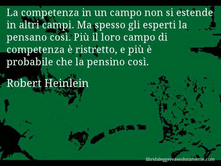Aforisma di Robert Heinlein : La competenza in un campo non si estende in altri campi. Ma spesso gli esperti la pensano così. Più il loro campo di competenza è ristretto, e più è probabile che la pensino così.