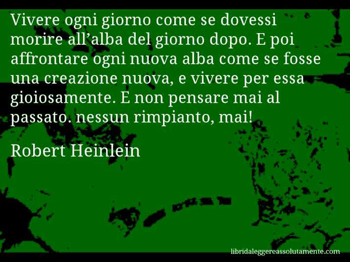 Aforisma di Robert Heinlein : Vivere ogni giorno come se dovessi morire all’alba del giorno dopo. E poi affrontare ogni nuova alba come se fosse una creazione nuova, e vivere per essa gioiosamente. E non pensare mai al passato. nessun rimpianto, mai!