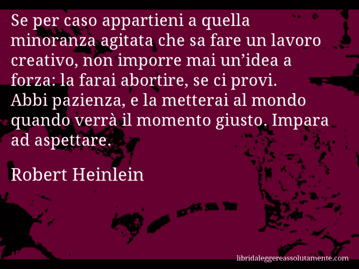 Aforisma di Robert Heinlein : Se per caso appartieni a quella minoranza agitata che sa fare un lavoro creativo, non imporre mai un’idea a forza: la farai abortire, se ci provi. Abbi pazienza, e la metterai al mondo quando verrà il momento giusto. Impara ad aspettare.