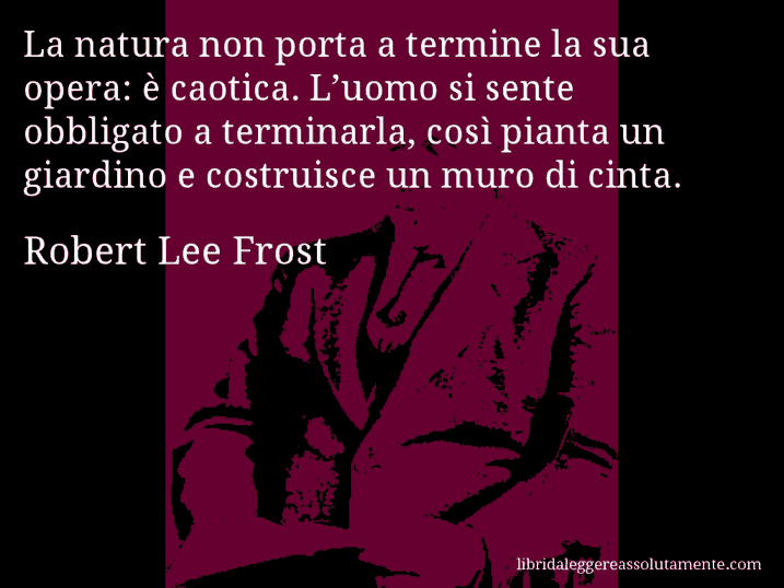 Aforisma di Robert Lee Frost : La natura non porta a termine la sua opera: è caotica. L’uomo si sente obbligato a terminarla, così pianta un giardino e costruisce un muro di cinta.