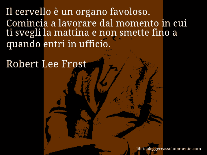 Aforisma di Robert Lee Frost : Il cervello è un organo favoloso. Comincia a lavorare dal momento in cui ti svegli la mattina e non smette fino a quando entri in ufficio. Aforisma di Robert Lee Frost : Il cervello è un organo favoloso. Comincia a lavorare dal momento in cui ti svegli la mattina e non smette fino a quando entri in ufficio.