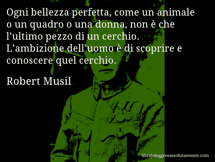 Aforisma di Robert Musil : Ogni bellezza perfetta, come un animale o un quadro o una donna, non è che l’ultimo pezzo di un cerchio. L’ambizione dell’uomo è di scoprire e conoscere quel cerchio.