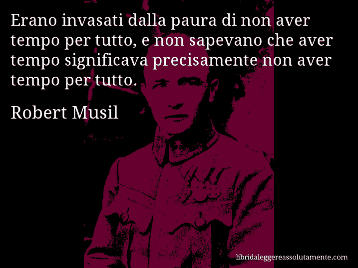 Aforisma di Robert Musil : Erano invasati dalla paura di non aver tempo per tutto, e non sapevano che aver tempo significava precisamente non aver tempo per tutto. Aforisma di Robert Musil : Erano invasati dalla paura di non aver tempo per tutto, e non sapevano che aver tempo significava precisamente non aver tempo per tutto.