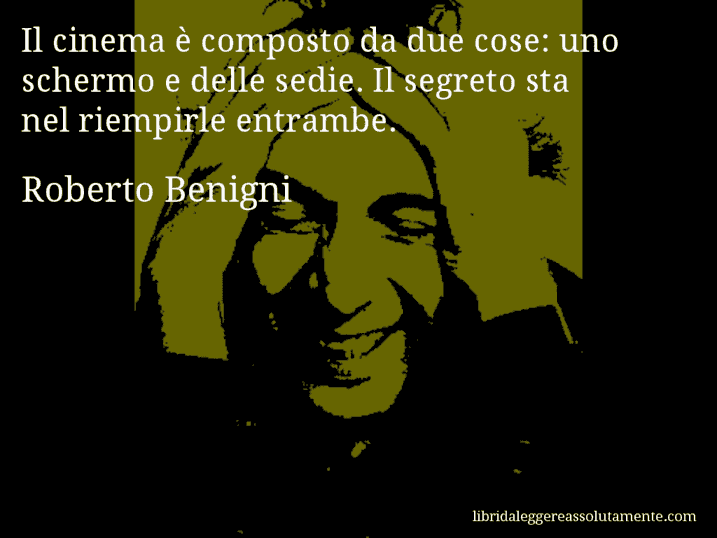 Aforisma di Roberto Benigni : Il cinema è composto da due cose: uno schermo e delle sedie. Il segreto sta nel riempirle entrambe.