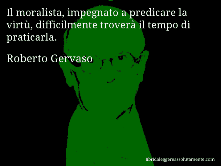 Aforisma di Roberto Gervaso : Il moralista, impegnato a predicare la virtù, difficilmente troverà il tempo di praticarla.