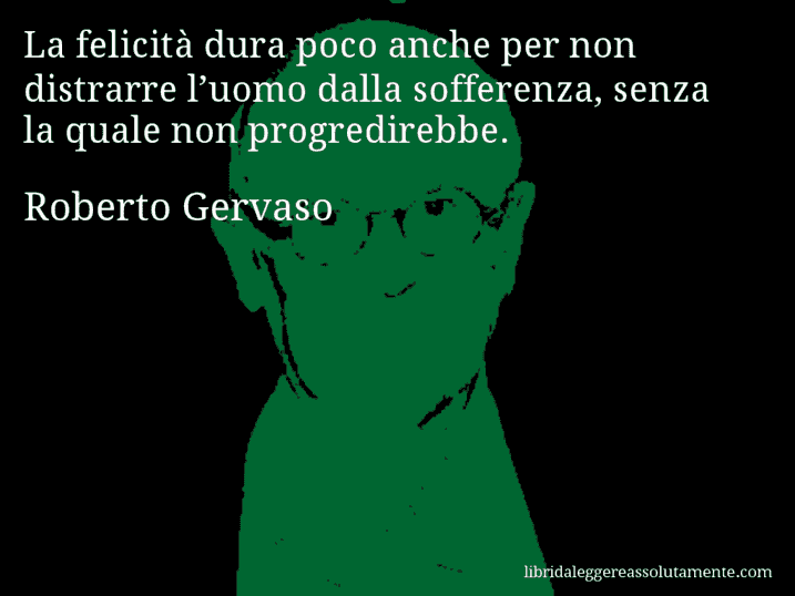 Aforisma di Roberto Gervaso : La felicità dura poco anche per non distrarre l’uomo dalla sofferenza, senza la quale non progredirebbe.