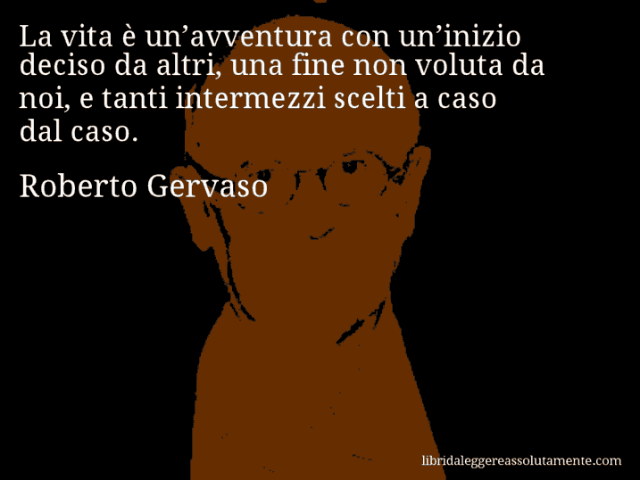 Aforisma di Roberto Gervaso : La vita è un’avventura con un’inizio deciso da altri, una fine non voluta da noi, e tanti intermezzi scelti a caso dal caso.