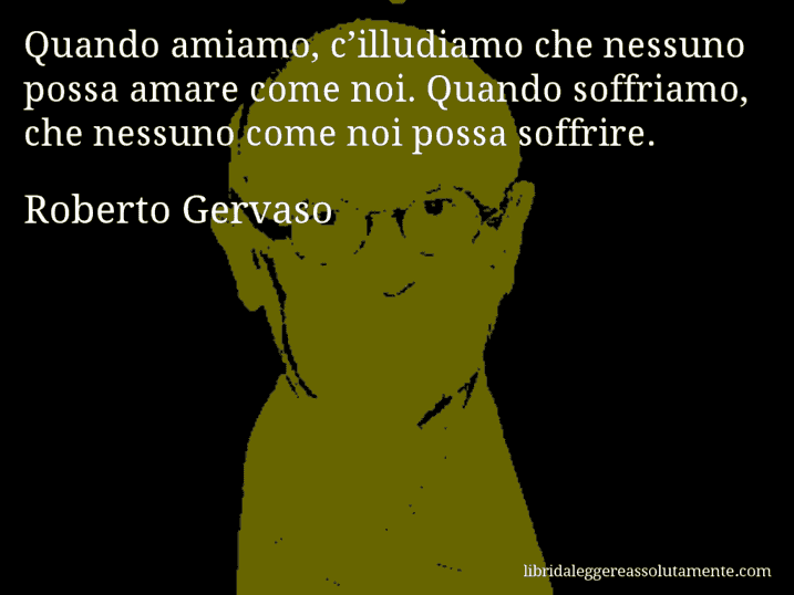 Aforisma di Roberto Gervaso : Quando amiamo, c’illudiamo che nessuno possa amare come noi. Quando soffriamo, che nessuno come noi possa soffrire.