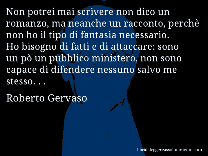 Aforisma di Roberto Gervaso : Non potrei mai scrivere non dico un romanzo, ma neanche un racconto, perchè non ho il tipo di fantasia necessario. Ho bisogno di fatti e di attaccare: sono un pò un pubblico ministero, non sono capace di difendere nessuno salvo me stesso. . .