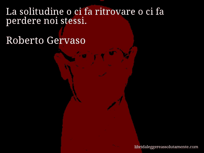 Aforisma di Roberto Gervaso : La solitudine o ci fa ritrovare o ci fa perdere noi stessi.