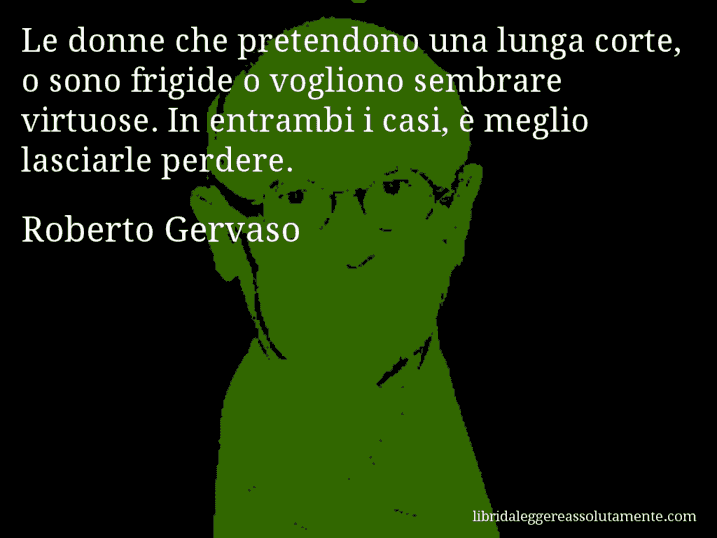 Aforisma di Roberto Gervaso : Le donne che pretendono una lunga corte, o sono frigide o vogliono sembrare virtuose. In entrambi i casi, è meglio lasciarle perdere.