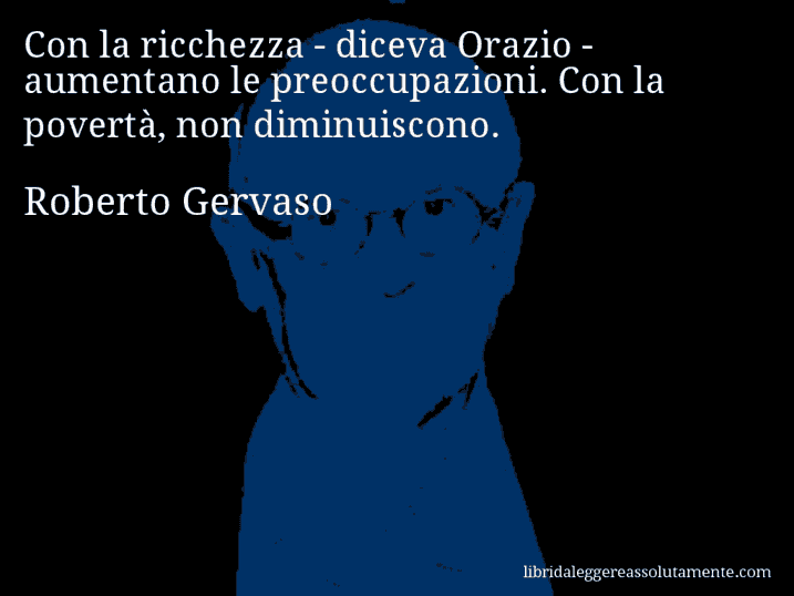Aforisma di Roberto Gervaso : Con la ricchezza - diceva Orazio - aumentano le preoccupazioni. Con la povertà, non diminuiscono. Aforisma di Roberto Gervaso : Con la ricchezza - diceva Orazio - aumentano le preoccupazioni. Con la povertà, non diminuiscono.