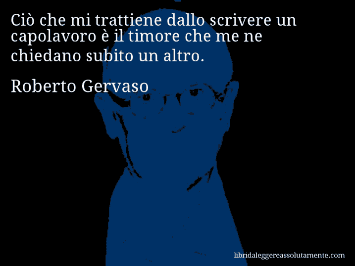 Aforisma di Roberto Gervaso : Ciò che mi trattiene dallo scrivere un capolavoro è il timore che me ne chiedano subito un altro.