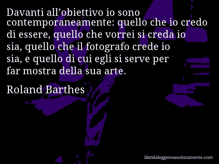 Aforisma di Roland Barthes : Davanti all’obiettivo io sono contemporaneamente: quello che io credo di essere, quello che vorrei si creda io sia, quello che il fotografo crede io sia, e quello di cui egli si serve per far mostra della sua arte.