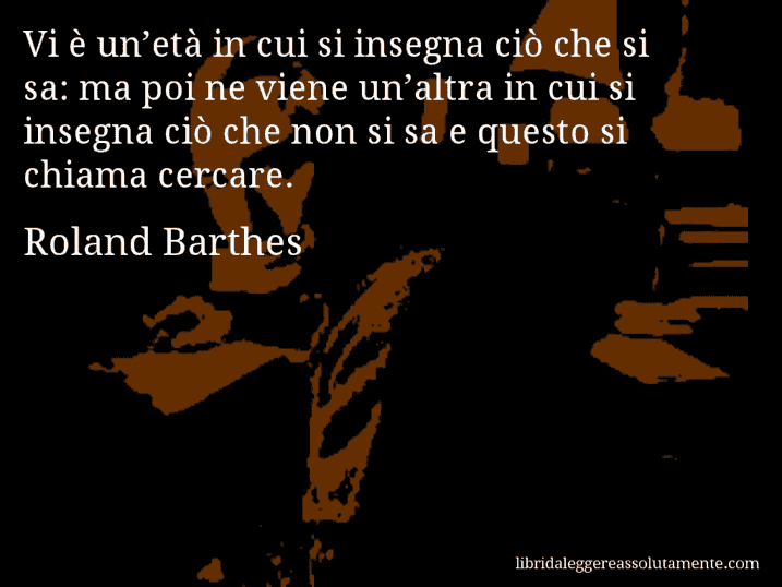 Aforisma di Roland Barthes : Vi è un’età in cui si insegna ciò che si sa: ma poi ne viene un’altra in cui si insegna ciò che non si sa e questo si chiama cercare.