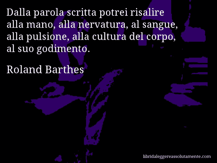 Aforisma di Roland Barthes : Dalla parola scritta potrei risalire alla mano, alla nervatura, al sangue, alla pulsione, alla cultura del corpo, al suo godimento.