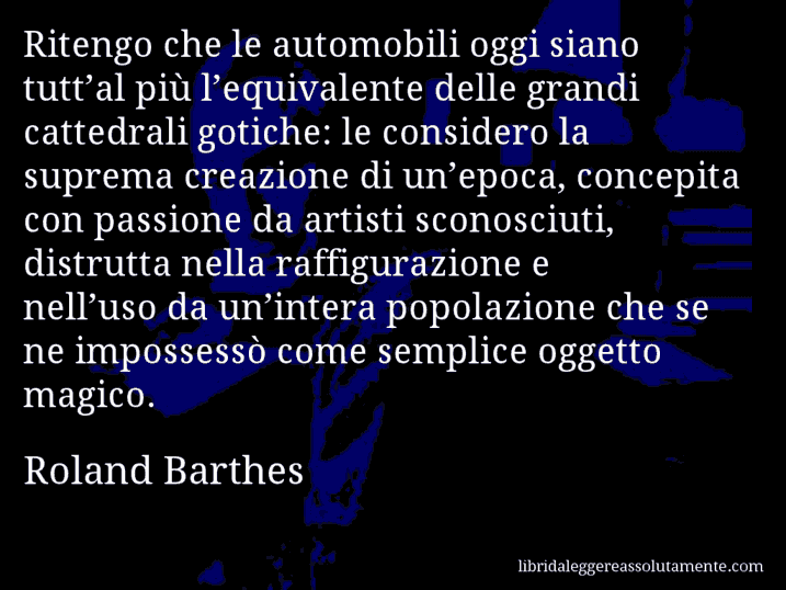 Aforisma di Roland Barthes : Ritengo che le automobili oggi siano tutt’al più l’equivalente delle grandi cattedrali gotiche: le considero la suprema creazione di un’epoca, concepita con passione da artisti sconosciuti, distrutta nella raffigurazione e nell’uso da un’intera popolazione che se ne impossessò come semplice oggetto magico.