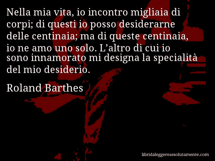 Aforisma di Roland Barthes : Nella mia vita, io incontro migliaia di corpi; di questi io posso desiderarne delle centinaia; ma di queste centinaia, io ne amo uno solo. L’altro di cui io sono innamorato mi designa la specialità del mio desiderio.