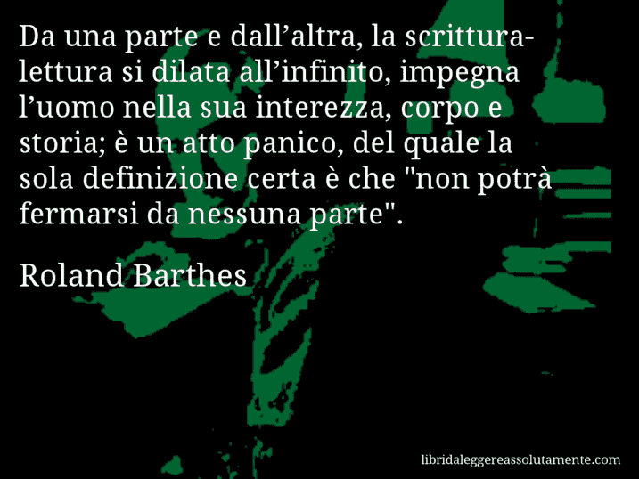 Aforisma di Roland Barthes : Da una parte e dall’altra, la scrittura-lettura si dilata all’infinito, impegna l’uomo nella sua interezza, corpo e storia; è un atto panico, del quale la sola definizione certa è che 