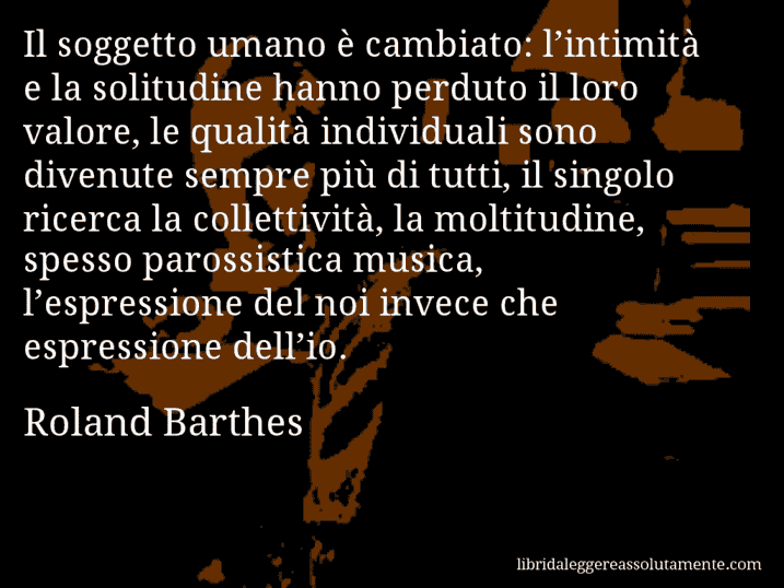 Aforisma di Roland Barthes : Il soggetto umano è cambiato: l’intimità e la solitudine hanno perduto il loro valore, le qualità individuali sono divenute sempre più di tutti, il singolo ricerca la collettività, la moltitudine, spesso parossistica musica, l’espressione del noi invece che espressione dell’io.