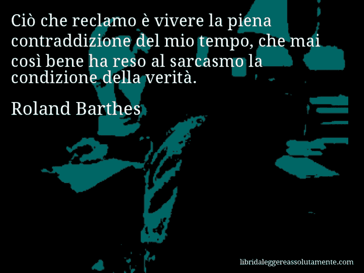 Aforisma di Roland Barthes : Ciò che reclamo è vivere la piena contraddizione del mio tempo, che mai così bene ha reso al sarcasmo la condizione della verità.