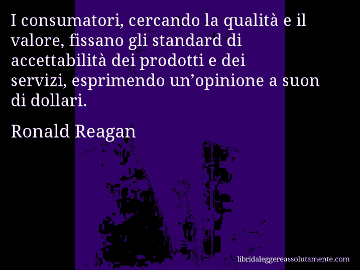 Aforisma di Ronald Reagan : I consumatori, cercando la qualità e il valore, fissano gli standard di accettabilità dei prodotti e dei servizi, esprimendo un’opinione a suon di dollari.