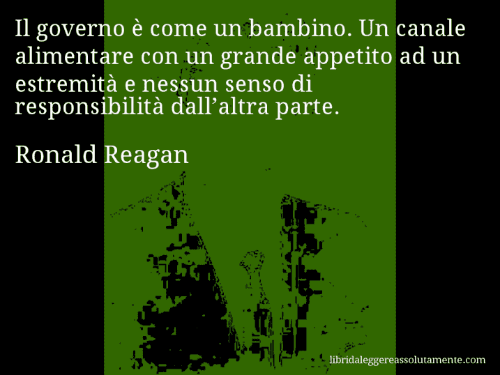 Aforisma di Ronald Reagan : Il governo è come un bambino. Un canale alimentare con un grande appetito ad un estremità e nessun senso di responsibilità dall’altra parte.