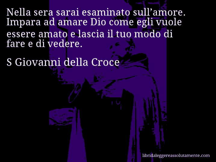 Aforisma di S Giovanni della Croce : Nella sera sarai esaminato sull’amore. Impara ad amare Dio come egli vuole essere amato e lascia il tuo modo di fare e di vedere.