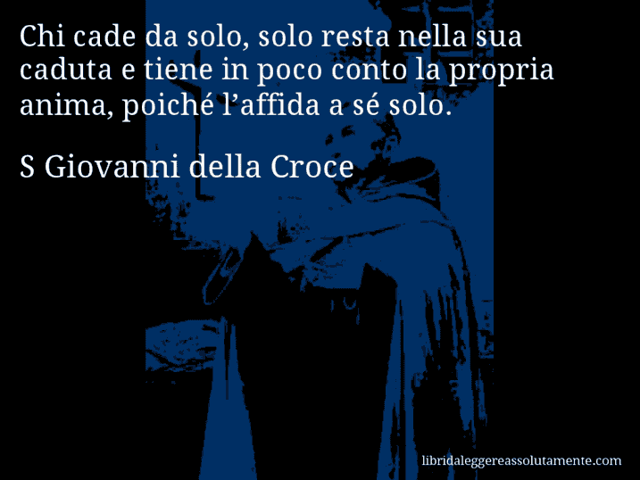 Aforisma di S Giovanni della Croce : Chi cade da solo, solo resta nella sua caduta e tiene in poco conto la propria anima, poiché l’affida a sé solo.